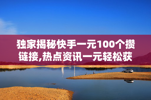 独家揭秘快手一元100个攒链接,热点资讯一元轻松获取100个链接，快手新玩法来了！！