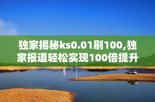 独家揭秘ks0.01刷100,独家报道轻松实现100倍提升的秘密技巧揭秘！！